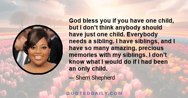 God bless you if you have one child, but I don't think anybody should have just one child. Everybody needs a sibling. I have siblings, and I have so many amazing, precious memories with my siblings. I don't know what I