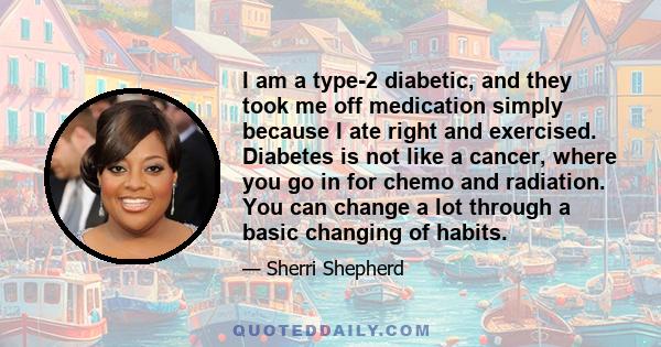 I am a type-2 diabetic, and they took me off medication simply because I ate right and exercised. Diabetes is not like a cancer, where you go in for chemo and radiation. You can change a lot through a basic changing of