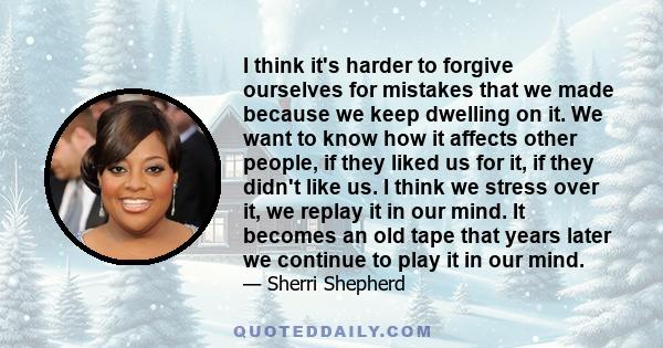 I think it's harder to forgive ourselves for mistakes that we made because we keep dwelling on it. We want to know how it affects other people, if they liked us for it, if they didn't like us. I think we stress over it, 