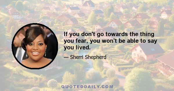 If you don't go towards the thing you fear, you won't be able to say you lived.