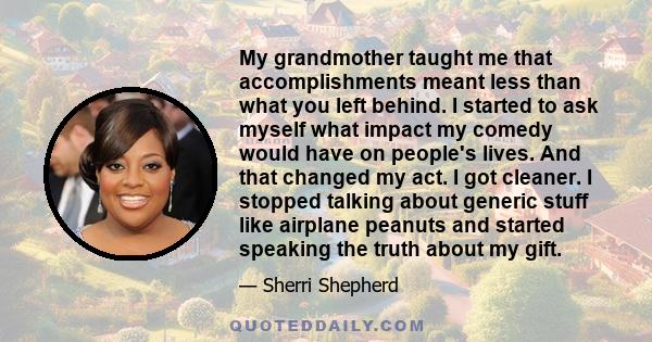 My grandmother taught me that accomplishments meant less than what you left behind. I started to ask myself what impact my comedy would have on people's lives. And that changed my act. I got cleaner. I stopped talking