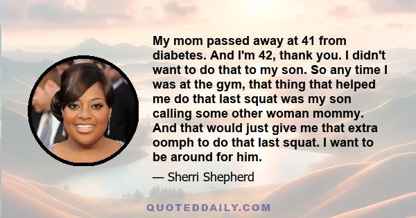 My mom passed away at 41 from diabetes. And I'm 42, thank you. I didn't want to do that to my son. So any time I was at the gym, that thing that helped me do that last squat was my son calling some other woman mommy.