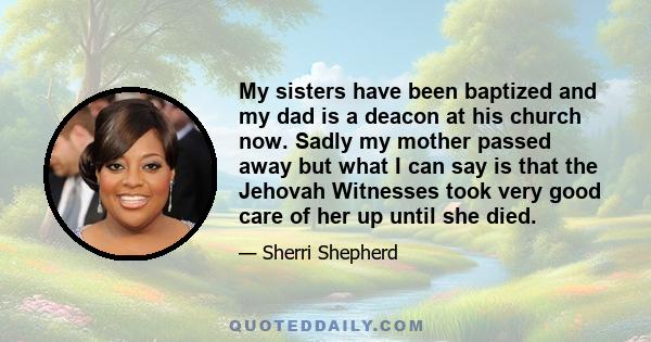 My sisters have been baptized and my dad is a deacon at his church now. Sadly my mother passed away but what I can say is that the Jehovah Witnesses took very good care of her up until she died.