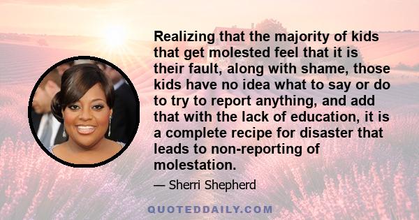 Realizing that the majority of kids that get molested feel that it is their fault, along with shame, those kids have no idea what to say or do to try to report anything, and add that with the lack of education, it is a