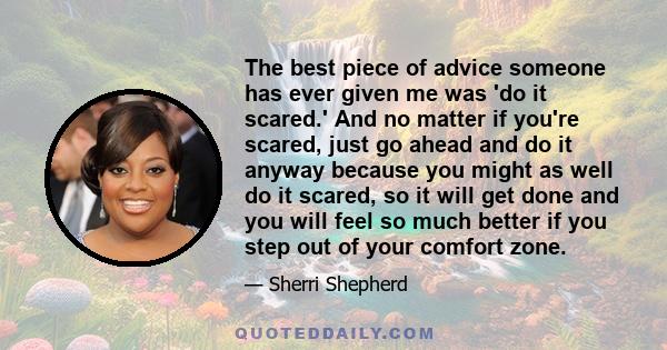 The best piece of advice someone has ever given me was 'do it scared.' And no matter if you're scared, just go ahead and do it anyway because you might as well do it scared, so it will get done and you will feel so much 