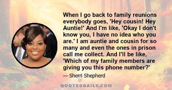 When I go back to family reunions everybody goes, 'Hey cousin! Hey Auntie!' And I'm like, 'Okay I don't know you, I have no idea who you are.' I am auntie and cousin for so many and even the ones in prison call me