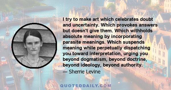 I try to make art which celebrates doubt and uncertainty. Which provokes answers but doesn't give them. Which withholds absolute meaning by incorporating parasite meanings. Which suspends meaning while perpetually