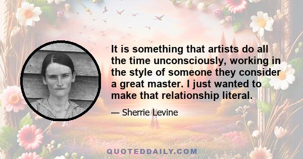 It is something that artists do all the time unconsciously, working in the style of someone they consider a great master. I just wanted to make that relationship literal.