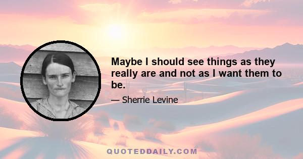 Maybe I should see things as they really are and not as I want them to be.