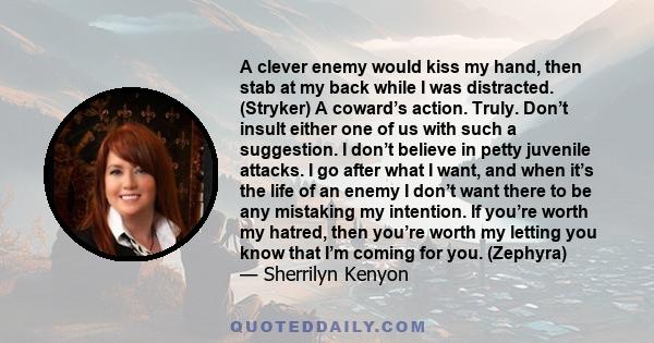 A clever enemy would kiss my hand, then stab at my back while I was distracted. (Stryker) A coward’s action. Truly. Don’t insult either one of us with such a suggestion. I don’t believe in petty juvenile attacks. I go