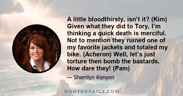 A little bloodthirsty, isn’t it? (Kim) Given what they did to Tory, I’m thinking a quick death is merciful. Not to mention they ruined one of my favorite jackets and totaled my bike. (Acheron) Well, let’s just torture