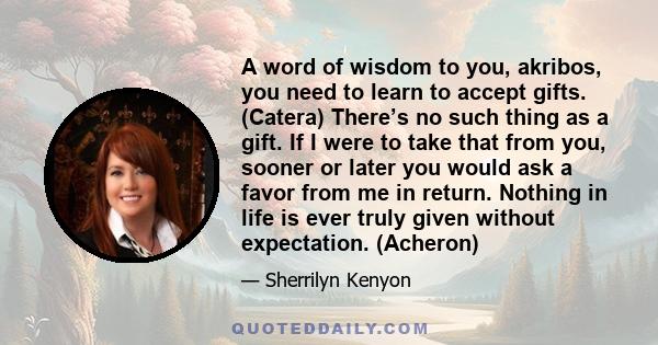 A word of wisdom to you, akribos, you need to learn to accept gifts. (Catera) There’s no such thing as a gift. If I were to take that from you, sooner or later you would ask a favor from me in return. Nothing in life is 