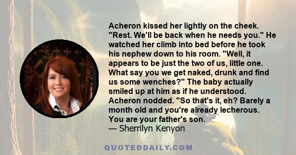 Acheron kissed her lightly on the cheek. Rest. We'll be back when he needs you. He watched her climb into bed before he took his nephew down to his room. Well, it appears to be just the two of us, little one. What say