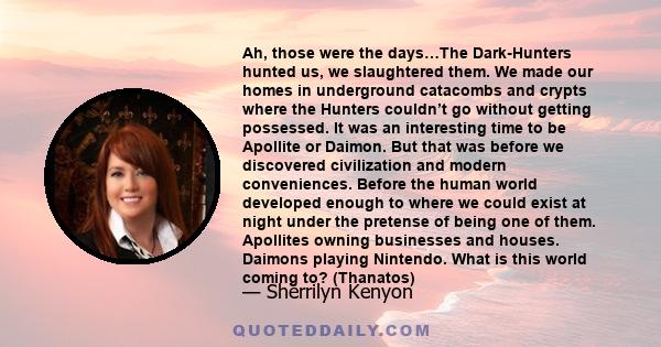 Ah, those were the days…The Dark-Hunters hunted us, we slaughtered them. We made our homes in underground catacombs and crypts where the Hunters couldn’t go without getting possessed. It was an interesting time to be