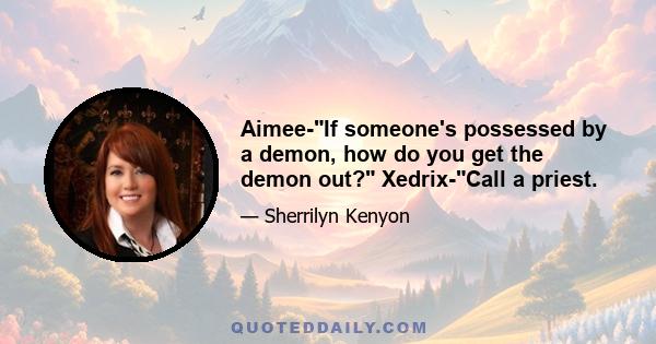 Aimee-If someone's possessed by a demon, how do you get the demon out? Xedrix-Call a priest.