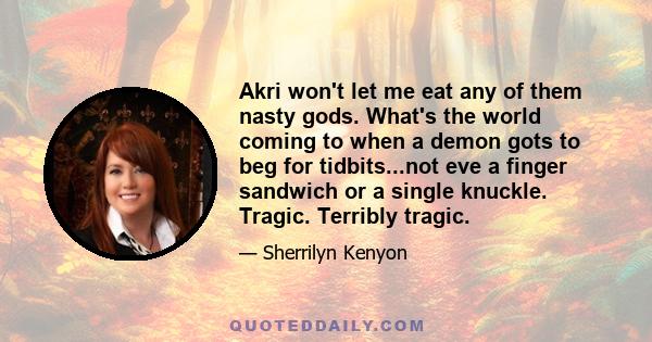 Akri won't let me eat any of them nasty gods. What's the world coming to when a demon gots to beg for tidbits...not eve a finger sandwich or a single knuckle. Tragic. Terribly tragic.