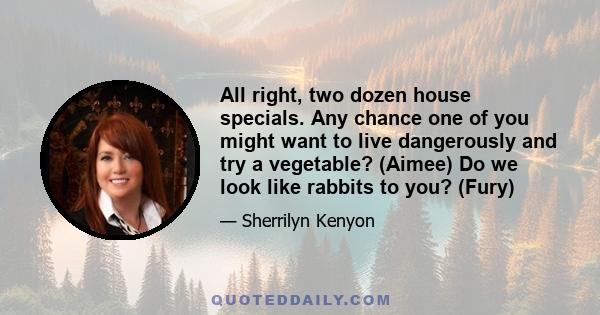 All right, two dozen house specials. Any chance one of you might want to live dangerously and try a vegetable? (Aimee) Do we look like rabbits to you? (Fury)