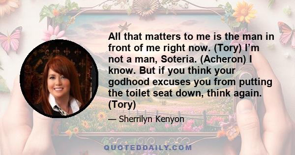 All that matters to me is the man in front of me right now. (Tory) I’m not a man, Soteria. (Acheron) I know. But if you think your godhood excuses you from putting the toilet seat down, think again. (Tory)