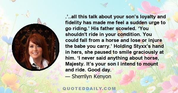 .’..all this talk about your son’s loyalty and fidelity has made me feel a sudden urge to go riding.’ His father scowled. ‘You shouldn't ride in your condition. You could fall from a horse and lose or injure the babe