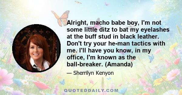 Alright, macho babe boy, I'm not some little ditz to bat my eyelashes at the buff stud in black leather. Don't try your he-man tactics with me. I'll have you know, in my office, I'm known as the ball-breaker. (Amanda)