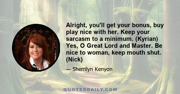 Alright, you'll get your bonus, buy play nice with her. Keep your sarcasm to a minimum. (Kyrian) Yes, O Great Lord and Master. Be nice to woman, keep mouth shut. (Nick)