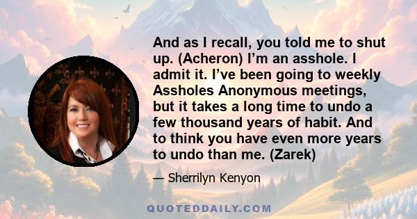 And as I recall, you told me to shut up. (Acheron) I’m an asshole. I admit it. I’ve been going to weekly Assholes Anonymous meetings, but it takes a long time to undo a few thousand years of habit. And to think you have 