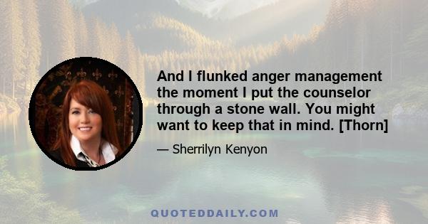 And I flunked anger management the moment I put the counselor through a stone wall. You might want to keep that in mind. [Thorn]