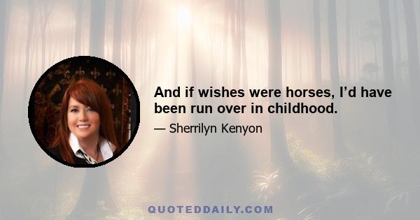 And if wishes were horses, I’d have been run over in childhood.