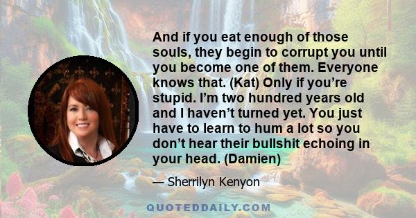 And if you eat enough of those souls, they begin to corrupt you until you become one of them. Everyone knows that. (Kat) Only if you’re stupid. I’m two hundred years old and I haven’t turned yet. You just have to learn