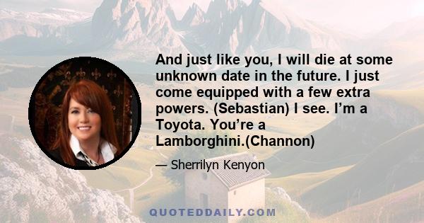 And just like you, I will die at some unknown date in the future. I just come equipped with a few extra powers. (Sebastian) I see. I’m a Toyota. You’re a Lamborghini.(Channon)