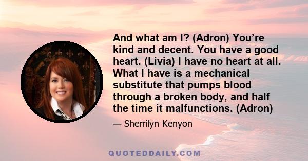 And what am I? (Adron) You’re kind and decent. You have a good heart. (Livia) I have no heart at all. What I have is a mechanical substitute that pumps blood through a broken body, and half the time it malfunctions.