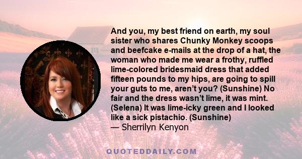 And you, my best friend on earth, my soul sister who shares Chunky Monkey scoops and beefcake e-mails at the drop of a hat, the woman who made me wear a frothy, ruffled lime-colored bridesmaid dress that added fifteen