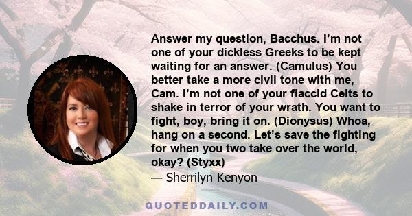 Answer my question, Bacchus. I’m not one of your dickless Greeks to be kept waiting for an answer. (Camulus) You better take a more civil tone with me, Cam. I’m not one of your flaccid Celts to shake in terror of your