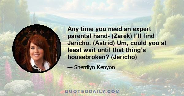 Any time you need an expert parental hand- (Zarek) I’ll find Jericho. (Astrid) Um, could you at least wait until that thing’s housebroken? (Jericho)