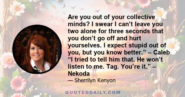 Are you out of your collective minds? I swear I can’t leave you two alone for three seconds that you don’t go off and hurt yourselves. I expect stupid out of you, but you know better.” – Caleb “I tried to tell him that. 