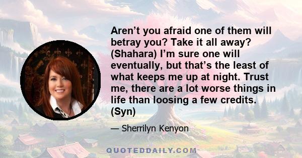 Aren’t you afraid one of them will betray you? Take it all away? (Shahara) I’m sure one will eventually, but that’s the least of what keeps me up at night. Trust me, there are a lot worse things in life than loosing a