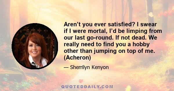 Aren’t you ever satisfied? I swear if I were mortal, I’d be limping from our last go-round. If not dead. We really need to find you a hobby other than jumping on top of me. (Acheron)