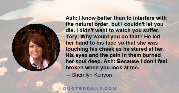 Ash: I know better than to interfere with the natural order, but I couldn't let you die. I didn't want to watch you suffer. Tory: Why would you do that? He led her hand to his face so that she was touching his cheek as