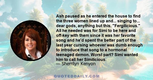 Ash paused as he entered the house to find the three women lined up and... singing to... dear gods, anything but this. Fergilicious. All he needed was for Simi to be here and off-key with them since it was her favorite