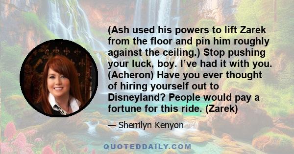 (Ash used his powers to lift Zarek from the floor and pin him roughly against the ceiling.) Stop pushing your luck, boy. I’ve had it with you. (Acheron) Have you ever thought of hiring yourself out to Disneyland? People 