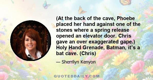 (At the back of the cave, Phoebe placed her hand against one of the stones where a spring release opened an elevator door. Chris gave an over exaggerated gape.) Holy Hand Grenade, Batman, it’s a bat cave. (Chris)