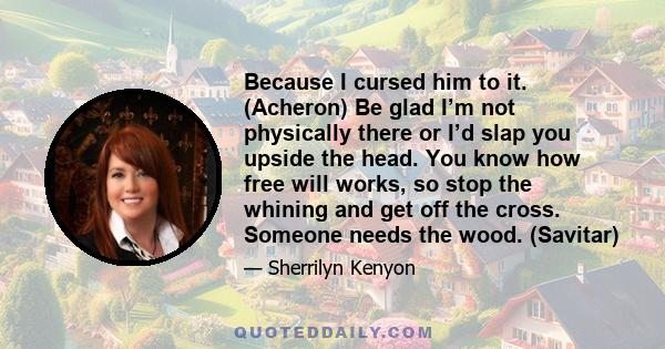 Because I cursed him to it. (Acheron) Be glad I’m not physically there or I’d slap you upside the head. You know how free will works, so stop the whining and get off the cross. Someone needs the wood. (Savitar)