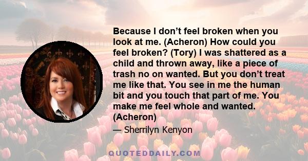 Because I don’t feel broken when you look at me. (Acheron) How could you feel broken? (Tory) I was shattered as a child and thrown away, like a piece of trash no on wanted. But you don’t treat me like that. You see in