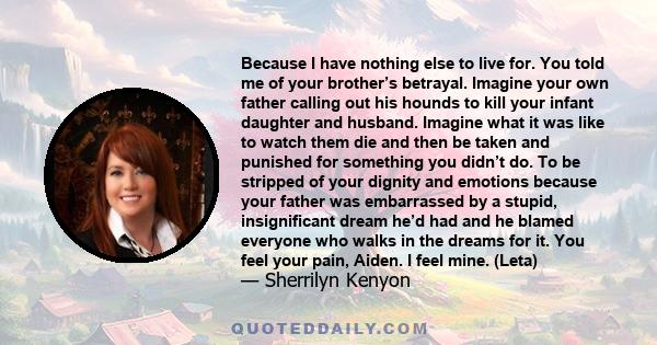 Because I have nothing else to live for. You told me of your brother’s betrayal. Imagine your own father calling out his hounds to kill your infant daughter and husband. Imagine what it was like to watch them die and