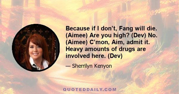 Because if I don’t, Fang will die. (Aimee) Are you high? (Dev) No. (Aimee) C’mon, Aim, admit it. Heavy amounts of drugs are involved here. (Dev)