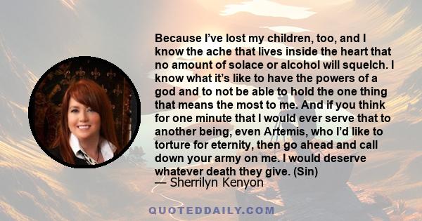 Because I’ve lost my children, too, and I know the ache that lives inside the heart that no amount of solace or alcohol will squelch. I know what it’s like to have the powers of a god and to not be able to hold the one