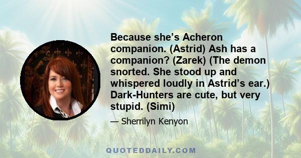 Because she’s Acheron companion. (Astrid) Ash has a companion? (Zarek) (The demon snorted. She stood up and whispered loudly in Astrid’s ear.) Dark-Hunters are cute, but very stupid. (Simi)