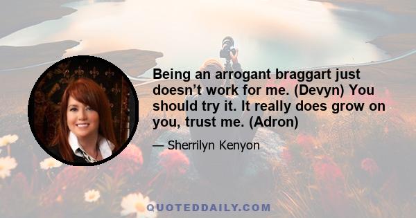 Being an arrogant braggart just doesn’t work for me. (Devyn) You should try it. It really does grow on you, trust me. (Adron)