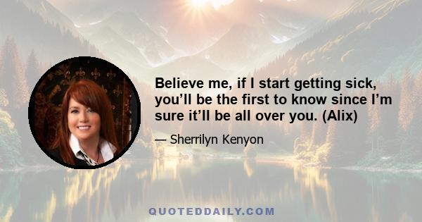 Believe me, if I start getting sick, you’ll be the first to know since I’m sure it’ll be all over you. (Alix)