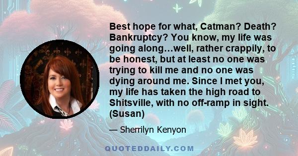 Best hope for what, Catman? Death? Bankruptcy? You know, my life was going along…well, rather crappily, to be honest, but at least no one was trying to kill me and no one was dying around me. Since I met you, my life